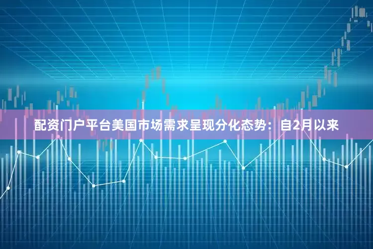 配资门户平台美国市场需求呈现分化态势：自2月以来