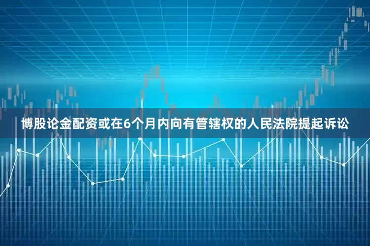 博股论金配资或在6个月内向有管辖权的人民法院提起诉讼