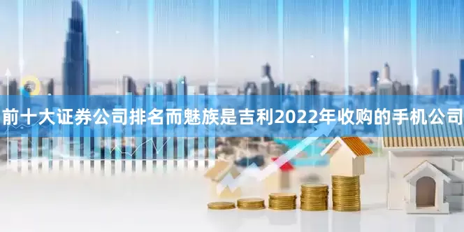 前十大证券公司排名而魅族是吉利2022年收购的手机公司
