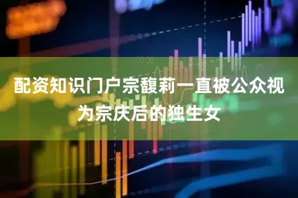 配资知识门户宗馥莉一直被公众视为宗庆后的独生女
