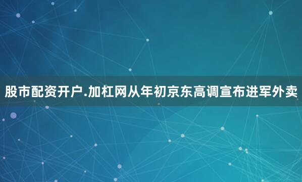 股市配资开户.加杠网从年初京东高调宣布进军外卖