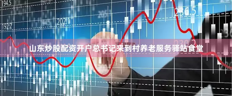 山东炒股配资开户总书记来到村养老服务驿站食堂
