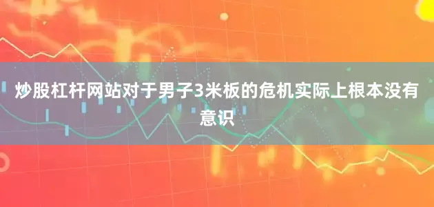 炒股杠杆网站对于男子3米板的危机实际上根本没有意识