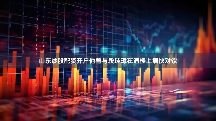 山东炒股配资开户他曾与段珪璋在酒楼上痛快对饮