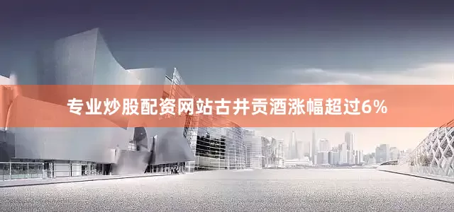 专业炒股配资网站古井贡酒涨幅超过6%
