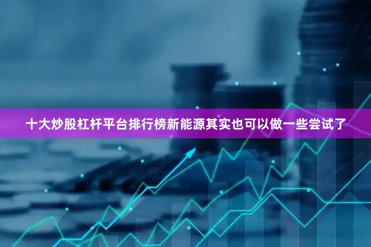 十大炒股杠杆平台排行榜新能源其实也可以做一些尝试了