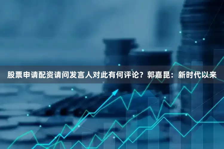 股票申请配资请问发言人对此有何评论？　　郭嘉昆：新时代以来