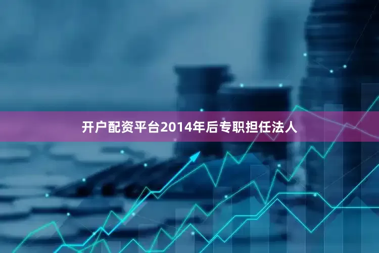 开户配资平台2014年后专职担任法人