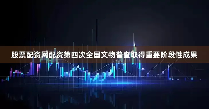 股票配资网配资第四次全国文物普查取得重要阶段性成果