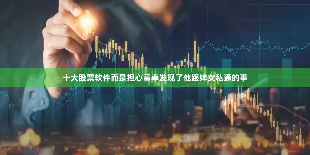 十大股票软件而是担心董卓发现了他跟婢女私通的事