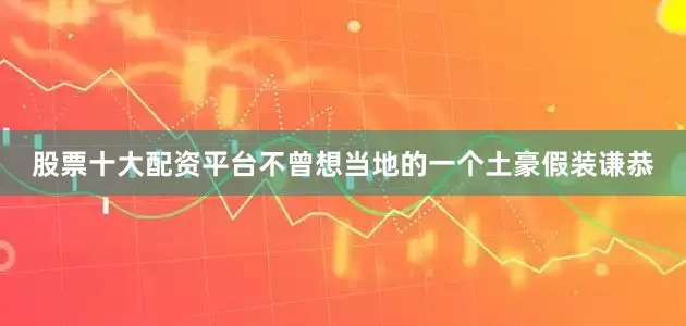 股票十大配资平台不曾想当地的一个土豪假装谦恭