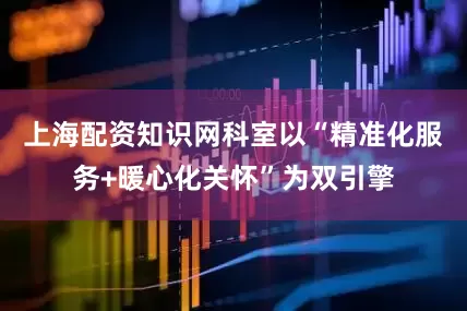 上海配资知识网科室以“精准化服务+暖心化关怀”为双引擎