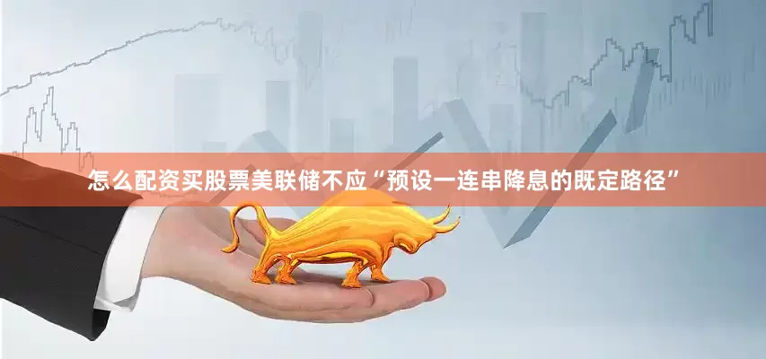 怎么配资买股票美联储不应“预设一连串降息的既定路径”